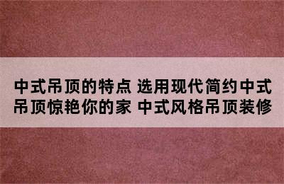 中式吊顶的特点 选用现代简约中式吊顶惊艳你的家 中式风格吊顶装修